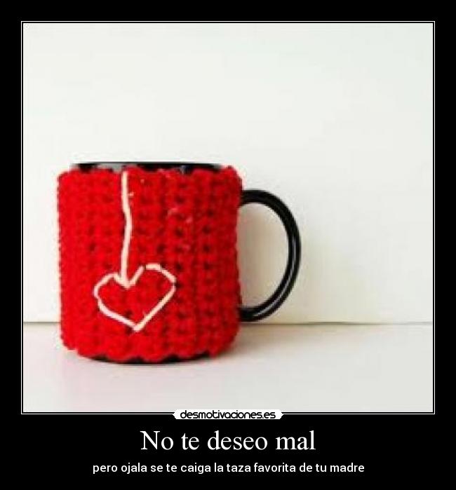 No te deseo mal - pero ojala se te caiga la taza favorita de tu madre
