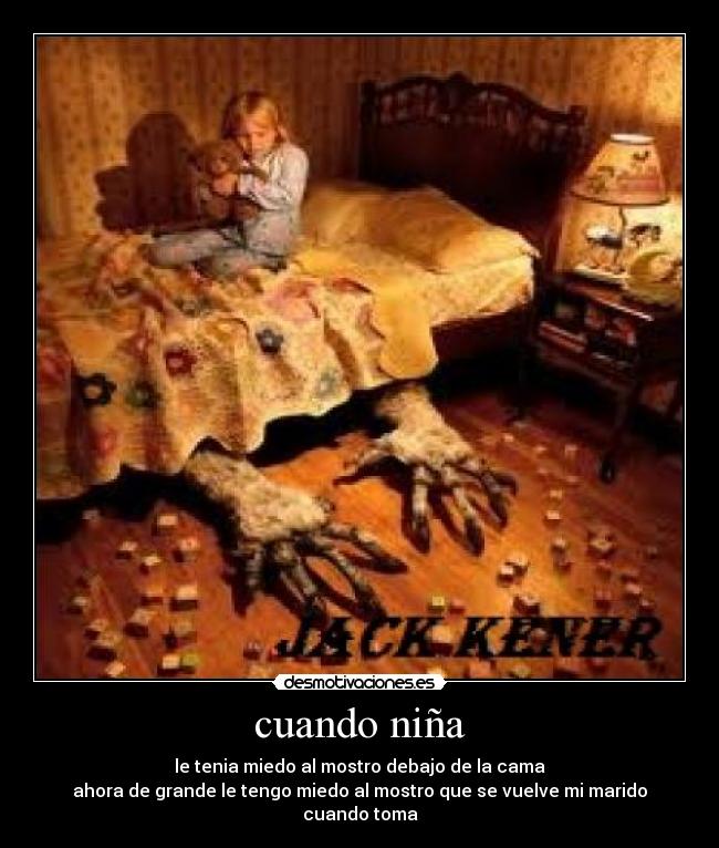 cuando niña - le tenia miedo al mostro debajo de la cama
ahora de grande le tengo miedo al mostro que se vuelve mi marido cuando toma