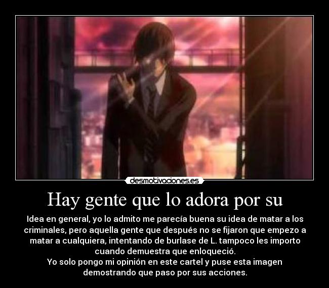 Hay gente que lo adora por su - Idea en general, yo lo admito me parecía buena su idea de matar a los
criminales, pero aquella gente que después no se fijaron que empezo a
matar a cualquiera, intentando de burlase de L. tampoco les importo
cuando demuestra que enloqueció.
Yo solo pongo mi opinión en este cartel y puse esta imagen
demostrando que paso por sus acciones.