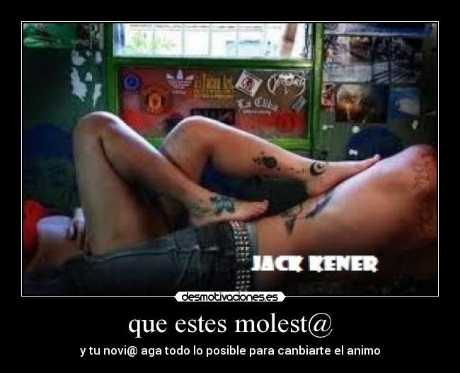 que estes molest@ - y tu novi@ aga todo lo posible para canbiarte el animo