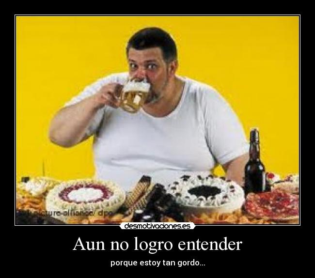 Aun no logro entender - porque estoy tan gordo...