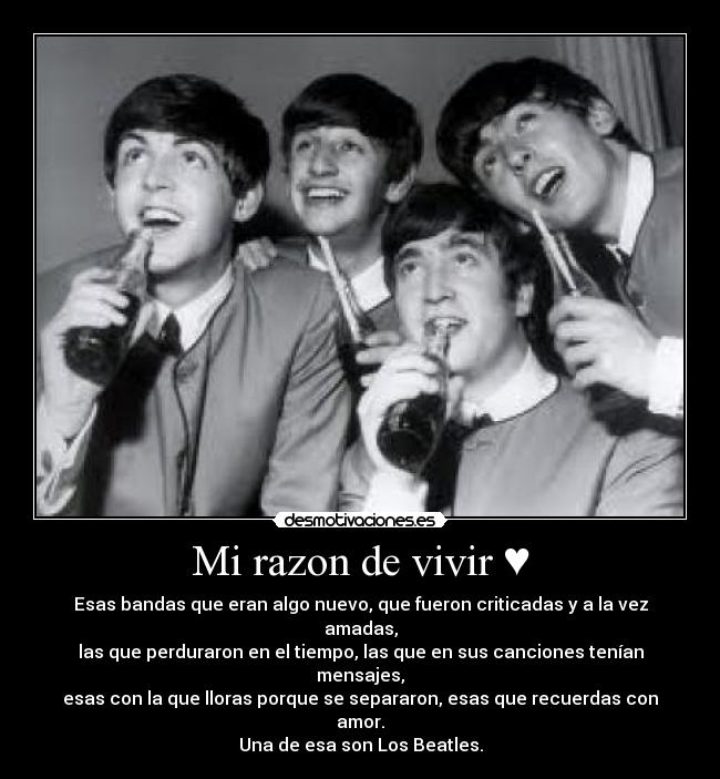 Mi razon de vivir ♥ - Esas bandas que eran algo nuevo, que fueron criticadas y a la vez amadas,
las que perduraron en el tiempo, las que en sus canciones tenían mensajes,
esas con la que lloras porque se separaron, esas que recuerdas con amor.
Una de esa son Los Beatles.