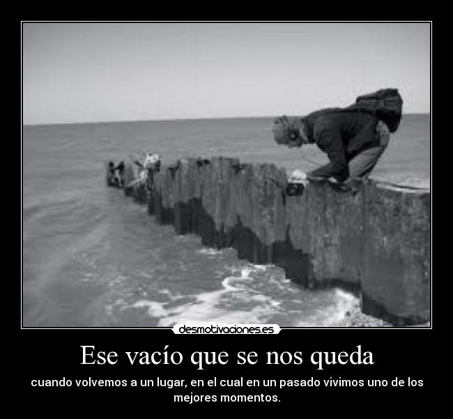 Ese vacío que se nos queda - cuando volvemos a un lugar, en el cual en un pasado vivimos uno de los
mejores momentos.