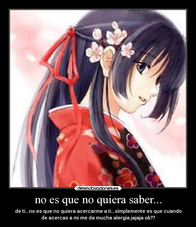 no es que no quiera saber... - de ti...no es que no quiera acercarme a ti...simplemente es que cuando
de acercas a mi me da mucha alergia jajaja ok??