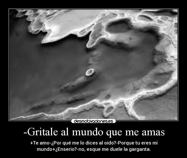 -Gritale al mundo que me amas - +Te amo-¿Por qué me lo dices al oído?-Porque tu eres mi
mundo+¿Enserio?-no, esque me duele la garganta.