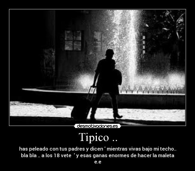 Tipico .. - has peleado con tus padres y dicen  mientras vivas bajo mi techo..
bla bla .. a los 18 vete   y esas ganas enormes de hacer la maleta
e.e