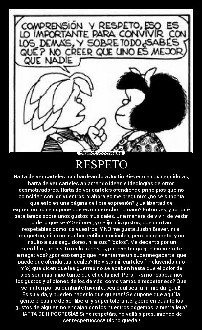 RESPETO - Harta de ver carteles bombardeando a Justin Biever o a sus seguidoras,
harta de ver carteles aplastando ideas e ideologías de otros
desmotivadores. Harta de ver carteles ofendiendo principios que no
coincidan con los vuestros. Y ahora yo me pregunto: ¿no se suponía
que esto es una página de libre expresión? ¿ La libertad de
expresión no se supone que es un derecho humano? Entonces, ¿por qué
batallamos sobre unos gustos musicales, una manera de vivir, de vestir
o de lo que sea? Señores, yo elijo mis gustos, que son tan
respetables como los vuestros. Y NO me gusta Justin Biever, ni el
reggaetón, ni otros muchos estilos musicales, pero los respeto, y no
insulto a sus seguidores, ni a sus “ ídolos”. Me decanto por un
buen libro, pero si tu no lo haces….¿ por eso tengo que masacrarte
a negativos? ¿por eso tengo que inventarme un supermegacartel que
puede que ofenda tus ideales? He visto mil carteles ( incluyendo uno
mío) que dicen que las guerras no se acaben hasta que el color de
ojos sea más importante que el de la piel. Pero… ¿si no respetamos
los gustos y aficiones de los demás, como vamos a respetar eso? Que
se maten por su cantante favorito, sea cual sea, a mí me da igual!!
Es su vida, y pueden hacer lo que quieran! Se supone que aquí la
gente presume de ser liberal y super tolerante, ¿pero en cuanto los
gustos de alguien no encajan con los nuestros cogemos la metralleta?
HARTA DE HIPOCRESÍA!! Si no respetáis, no valláis presumiendo de
ser respetuosos!! Dicho queda!!