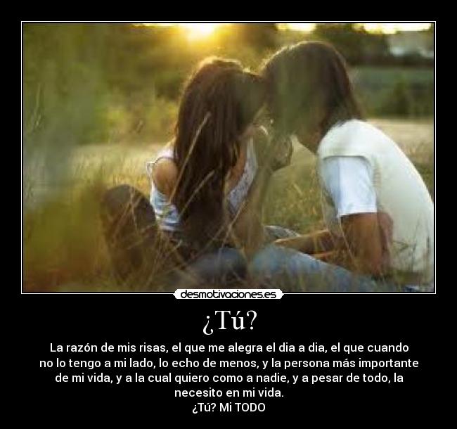 ¿Tú? - La razón de mis risas, el que me alegra el dia a dia, el que cuando
no lo tengo a mi lado, lo echo de menos, y la persona más importante
de mi vida, y a la cual quiero como a nadie, y a pesar de todo, la
necesito en mi vida.
¿Tú? Mi TODO♥