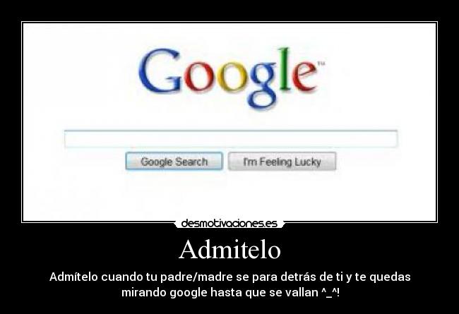 Admitelo - Admítelo cuando tu padre/madre se para detrás de ti y te quedas
mirando google hasta que se vallan ^_^!