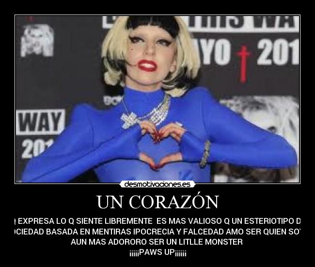 UN CORAZÓN - Q EXPRESA LO Q SIENTE LIBREMENTE  ES MAS VALIOSO Q UN ESTERIOTIPO DE
SOCIEDAD BASADA EN MENTIRAS IPOCRECIA Y FALCEDAD AMO SER QUIEN SOY Y
AUN MAS ADORORO SER UN LITLLE MONSTER 
¡¡¡¡¡PAWS UP¡¡¡¡¡¡