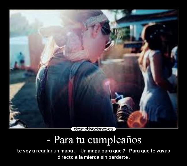 - Para tu cumpleaños - te voy a regalar un mapa . + Un mapa para que ? - Para que te vayas
directo a la mierda sin perderte .