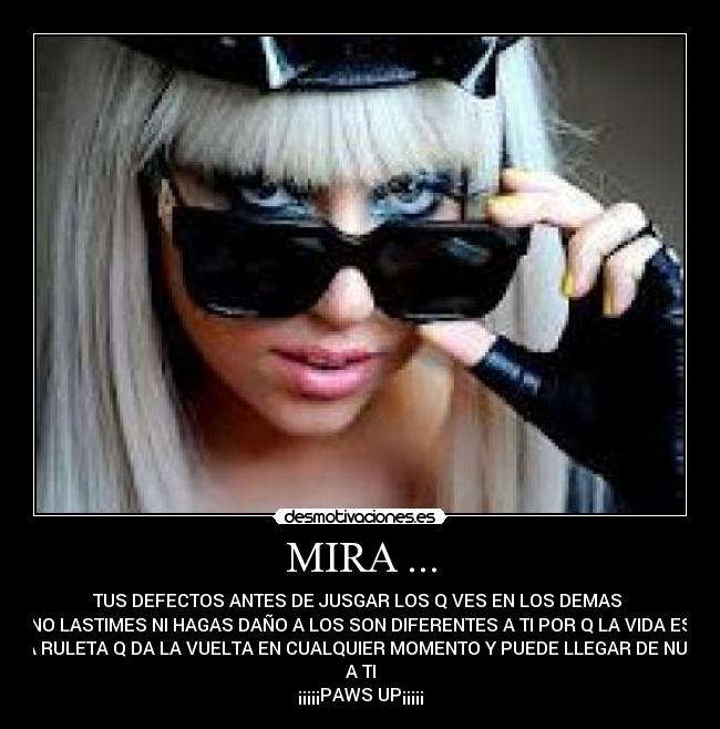 MIRA ... - TUS DEFECTOS ANTES DE JUSGAR LOS Q VES EN LOS DEMAS 
NO LASTIMES NI HAGAS DAÑO A LOS SON DIFERENTES A TI POR Q LA VIDA ES
UNA RULETA Q DA LA VUELTA EN CUALQUIER MOMENTO Y PUEDE LLEGAR DE NUEVO
A TI
¡¡¡¡¡PAWS UP¡¡¡¡¡