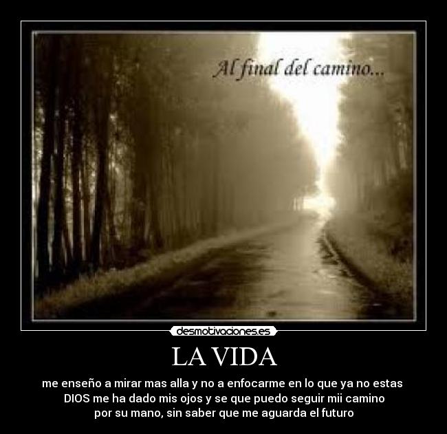 LA VIDA - me enseño a mirar mas alla y no a enfocarme en lo que ya no estas
DIOS me ha dado mis ojos y se que puedo seguir mii camino
por su mano, sin saber que me aguarda el futuro