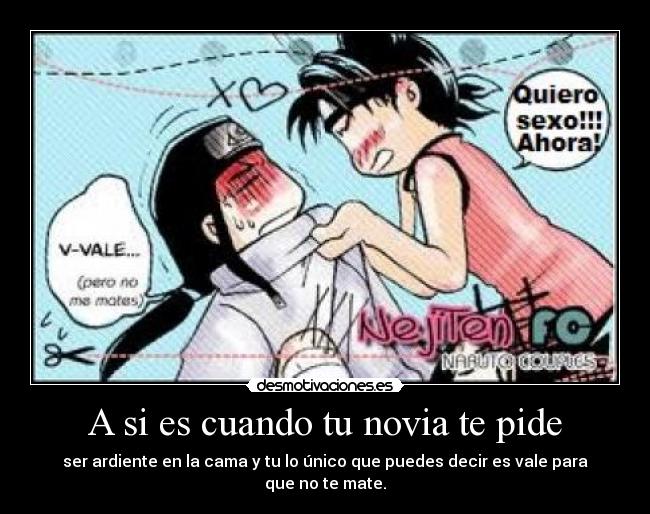 A si es cuando tu novia te pide - ser ardiente en la cama y tu lo único que puedes decir es vale para que no te mate.