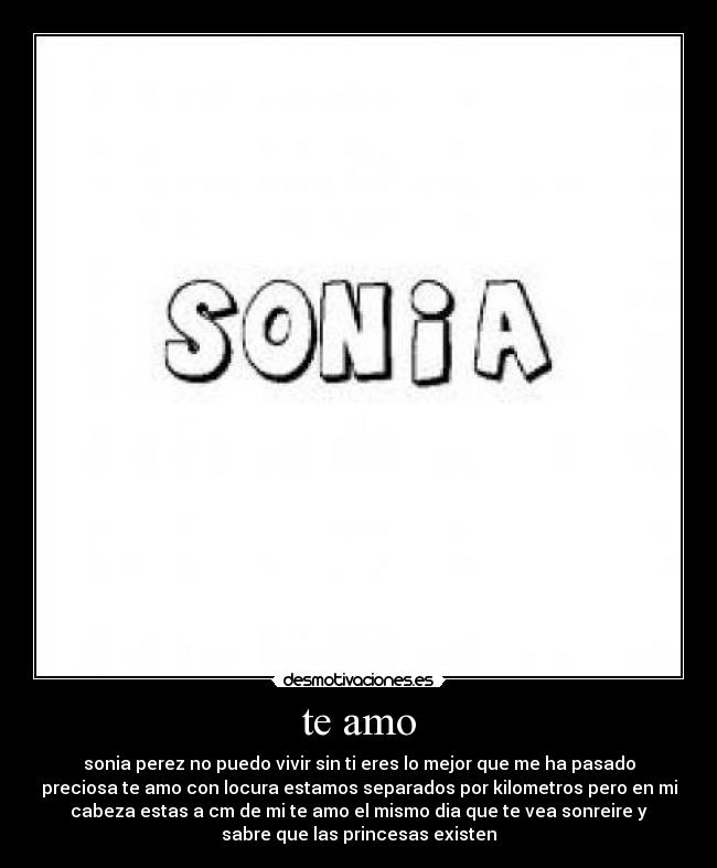 te amo - sonia perez no puedo vivir sin ti eres lo mejor que me ha pasado
preciosa te amo con locura estamos separados por kilometros pero en mi
cabeza estas a cm de mi te amo el mismo dia que te vea sonreire y
sabre que las princesas existen