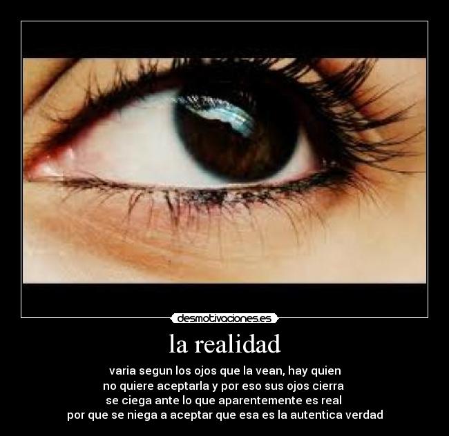 la realidad - varia segun los ojos que la vean, hay quien
no quiere aceptarla y por eso sus ojos cierra
se ciega ante lo que aparentemente es real
por que se niega a aceptar que esa es la autentica verdad