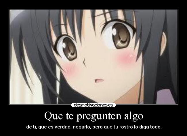 Que te pregunten algo - de ti, que es verdad, negarlo, pero que tu rostro lo diga todo.
