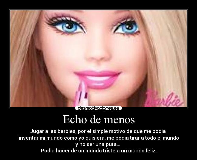 Echo de menos - Jugar a las barbies, por el simple motivo de que me podia
inventar mi mundo como yo quisiera, me podia tirar a todo el mundo
y no ser una puta...
Podia hacer de un mundo triste a un mundo feliz.
