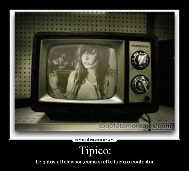 Tipico: - Le gritas al televisor ,como si el te fuera a contestar