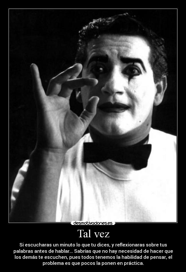 Tal vez - Si escucharas un minuto lo que tu dices, y reflexionaras sobre tus
palabras antes de hablar... Sabrías que no hay necesidad de hacer que
los demás te escuchen, pues todos tenemos la habilidad de pensar, el
problema es que pocos la ponen en práctica.