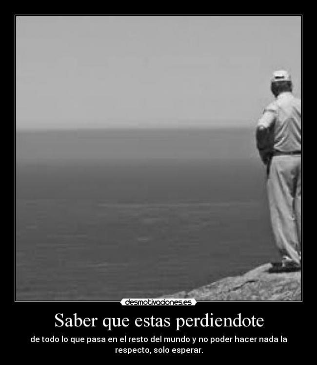 Saber que estas perdiendote - de todo lo que pasa en el resto del mundo y no poder hacer nada la
respecto, solo esperar.