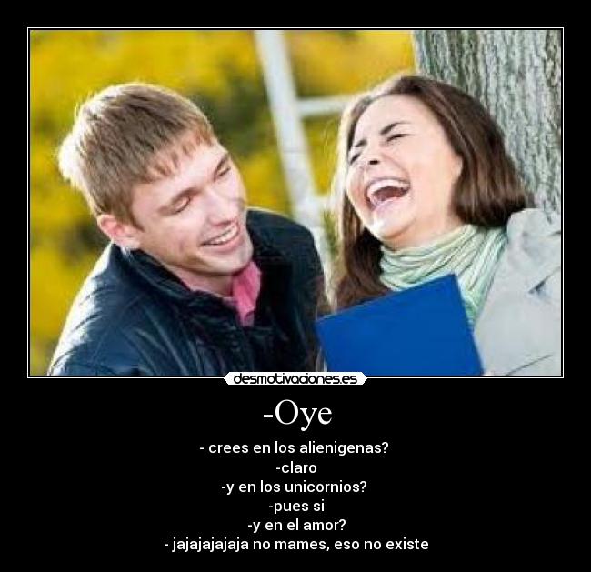 -Oye - - crees en los alienigenas?
-claro
-y en los unicornios?
-pues si
-y en el amor?
- jajajajajaja no mames, eso no existe