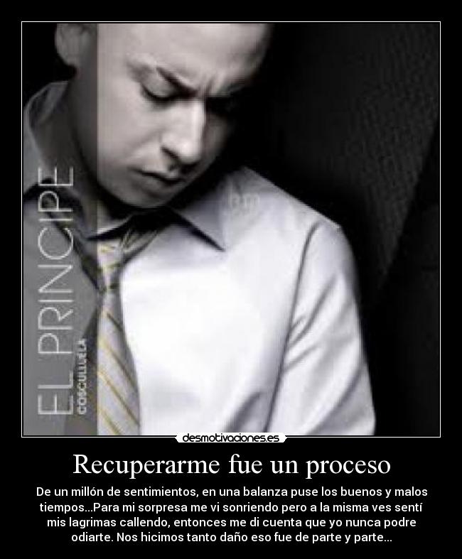 Recuperarme fue un proceso - De un millón de sentimientos, en una balanza puse los buenos y malos
tiempos...Para mi sorpresa me vi sonriendo pero a la misma ves sentí
mis lagrimas callendo, entonces me di cuenta que yo nunca podre
odiarte. Nos hicimos tanto daño eso fue de parte y parte...
