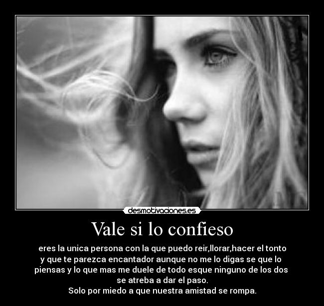 Vale si lo confieso - eres la unica persona con la que puedo reir,llorar,hacer el tonto
y que te parezca encantador aunque no me lo digas se que lo 
piensas y lo que mas me duele de todo esque ninguno de los dos 
se atreba a dar el paso.
Solo por miedo a que nuestra amistad se rompa.