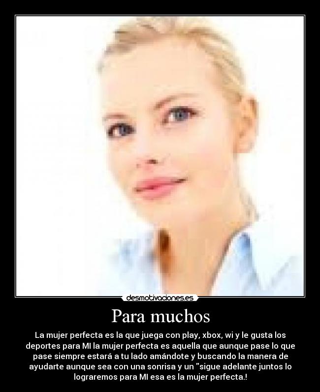 Para muchos - La mujer perfecta es la que juega con play, xbox, wi y le gusta los
deportes para MI la mujer perfecta es aquella que aunque pase lo que
pase siempre estará a tu lado amándote y buscando la manera de
ayudarte aunque sea con una sonrisa y un sigue adelante juntos lo
lograremos para MI esa es la mujer perfecta.!
