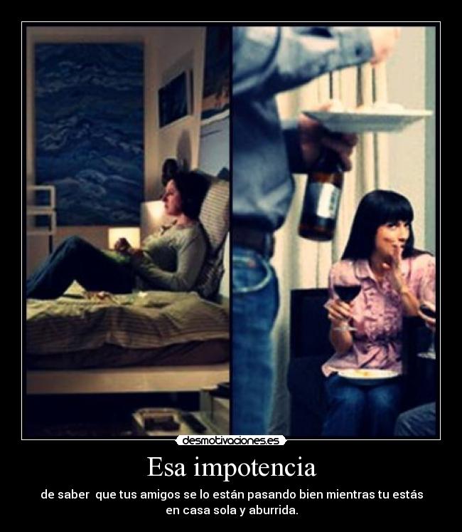 Esa impotencia - de saber que tus amigos se lo están pasando bien mientras tu estás
en casa sola y aburrida.