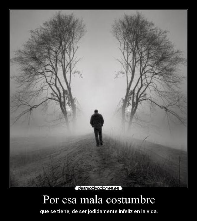 Por esa mala costumbre - que se tiene, de ser jodidamente infeliz en la vida.
