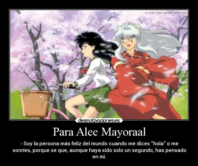 Para Alee Mayoraal - - Soy la persona más feliz del mundo cuando me dices hola o me
sonríes, porque se que, aunque haya sido solo un segundo, has pensado
en mi.