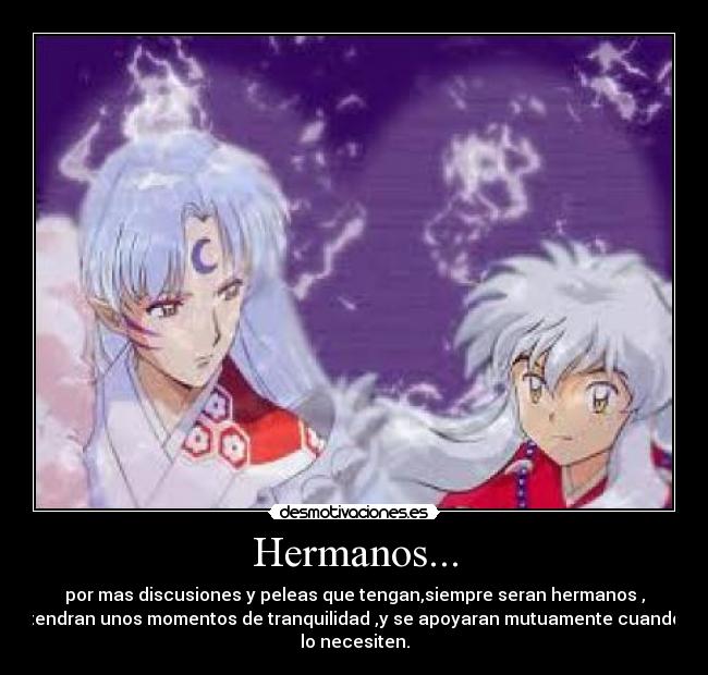 Hermanos... - por mas discusiones y peleas que tengan,siempre seran hermanos ,
tendran unos momentos de tranquilidad ,y se apoyaran mutuamente cuando
lo necesiten.