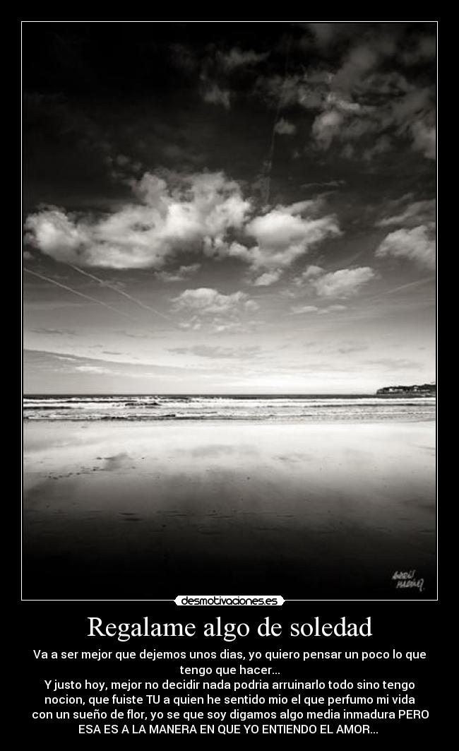 Regalame algo de soledad - Va a ser mejor que dejemos unos dias, yo quiero pensar un poco lo que
tengo que hacer...
Y justo hoy, mejor no decidir nada podria arruinarlo todo sino tengo
nocion, que fuiste TU a quien he sentido mio el que perfumo mi vida
con un sueño de flor, yo se que soy digamos algo media inmadura PERO
ESA ES A LA MANERA EN QUE YO ENTIENDO EL AMOR... ♪