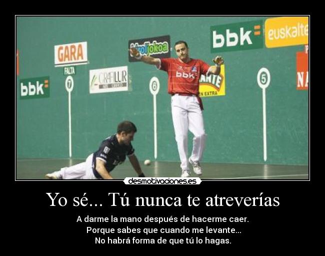 Yo sé... Tú nunca te atreverías - A darme la mano después de hacerme caer.
Porque sabes que cuando me levante...
No habrá forma de que tú lo hagas.