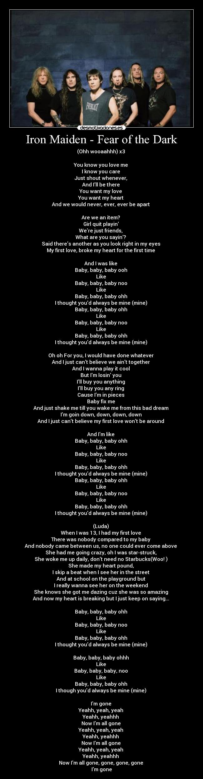 Iron Maiden - Fear of the Dark - (Ohh wooaahhh) x3
You know you love me
I know you care
Just shout whenever,
And Ill be there
You want my love
You want my heart
And we would never, ever, ever be apart
Are we an item?
Girl quit playin
Were just friends,
What are you sayin?
Said theres another as you look right in my eyes
My first love, broke my heart for the first time
And I was like
Baby, baby, baby ooh
Like
Baby, baby, baby noo
Like
Baby, baby, baby ohh
I thought youd always be mine (mine)
Baby, baby, baby ohh
Like
Baby, baby, baby noo
Like
Baby, baby, baby ohh
I thought youd always be mine (mine)
Oh oh For you, I would have done whatever
And I just cant believe we aint together
And I wanna play it cool
But Im losin you
Ill buy you anything
Ill buy you any ring
Cause Im in pieces
Baby fix me
And just shake me till you wake me from this bad dream
Im goin down, down, down, down
And I just cant believe my first love wont be around
And Im like
Baby, baby, baby ohh
Like
Baby, baby, baby noo
Like
Baby, baby, baby ohh
I thought youd always be mine (mine)
Baby, baby, baby ohh
Like
Baby, baby, baby noo
Like
Baby, baby, baby ohh
I thought youd always be mine (mine)
(Luda)
When I was 13, I had my first love
There was nobody compared to my baby
And nobody came between us, no one could ever come above
She had me going crazy, oh I was star-struck,
She woke me up daily, dont need no Starbucks(Woo! )
She made my heart pound,
I skip a beat when I see her in the street
And at school on the playground but
I really wanna see her on the weekend
She knows she got me dazing cuz she was so amazing
And now my heart is breaking but I just keep on saying...
Baby, baby, baby ohh
Like
Baby, baby, baby noo
Like
Baby, baby, baby ohh
I thought youd always be mine (mine)
Baby, baby, baby ohhh
Like
Baby, baby, baby, noo
Like
Baby, baby, baby ohh
I though youd always be mine (mine)
Im gone
Yeahh, yeah, yeah
Yeahh, yeahhh
Now Im all gone
Yeahh, yeah, yeah
Yeahh, yeahhh
Now Im all gone
Yeahh, yeah, yeah
Yeahh, yeahhh
Now Im all gone, gone, gone, gone
Im gone
