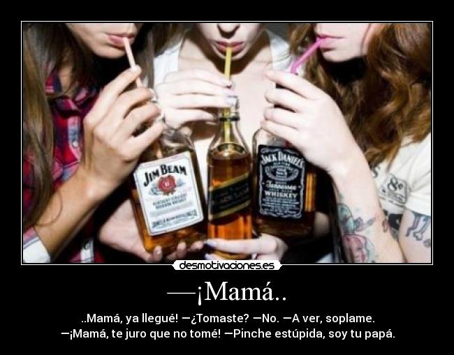 —¡Mamá.. - ..Mamá, ya llegué! —¿Tomaste? —No. —A ver, soplame.
—¡Mamá, te juro que no tomé! —Pinche estúpida, soy tu papá.