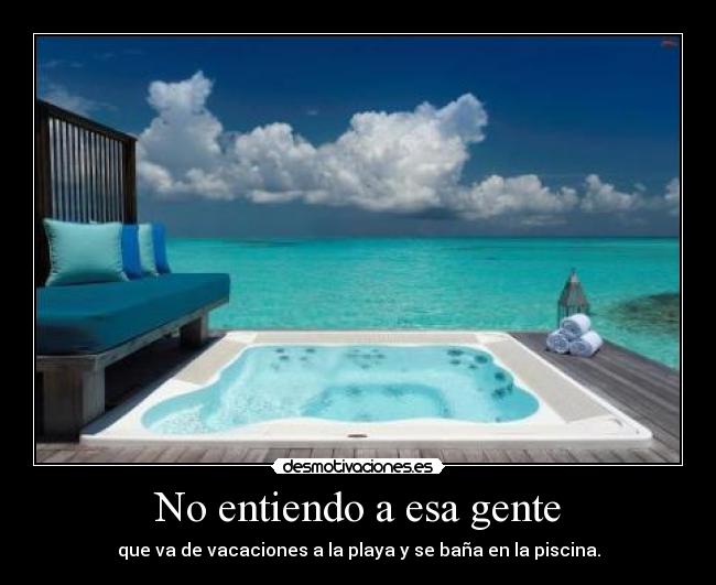 No entiendo a esa gente - que va de vacaciones a la playa y se baña en la piscina.