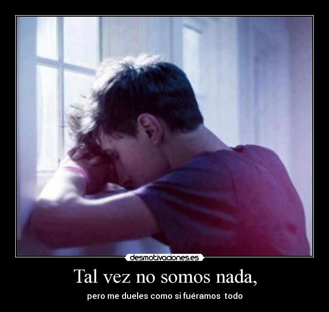 Tal vez no somos nada, - pero me dueles como si fuéramos todo
