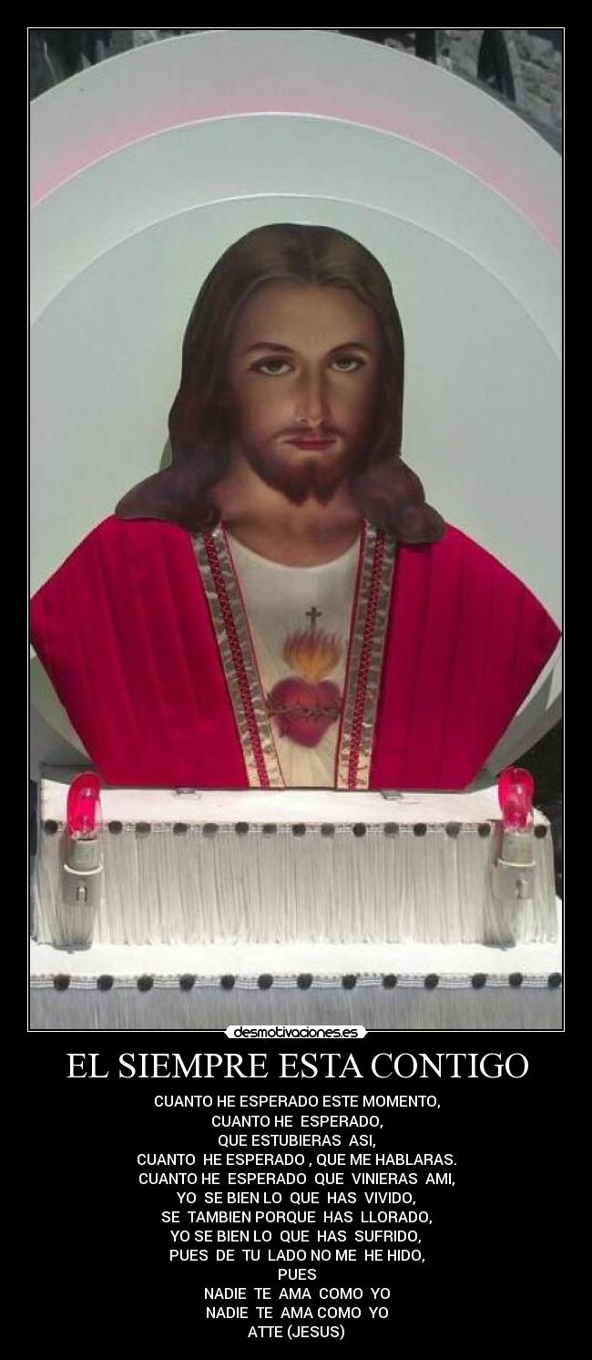 EL SIEMPRE ESTA CONTIGO - CUANTO HE ESPERADO ESTE MOMENTO,
CUANTO HE ESPERADO,
QUE ESTUBIERAS ASI,
CUANTO HE ESPERADO , QUE ME HABLARAS.
CUANTO HE ESPERADO QUE VINIERAS AMI,
YO SE BIEN LO QUE HAS VIVIDO,
SE TAMBIEN PORQUE HAS LLORADO,
YO SE BIEN LO QUE HAS SUFRIDO,
PUES DE TU LADO NO ME HE HIDO,
PUES
NADIE TE AMA COMO YO
NADIE TE AMA COMO YO
ATTE (JESUS)