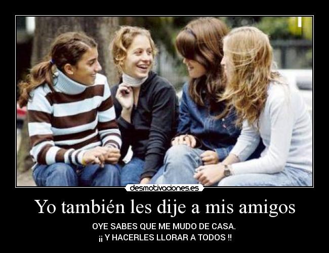 Yo también les dije a mis amigos - OYE SABES QUE ME MUDO DE CASA.
¡¡ Y HACERLES LLORAR A TODOS !!