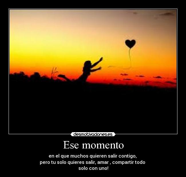 Ese momento - en el que muchos quieren salir contigo,
pero tu solo quieres salir, amar , compartir todo
solo con uno!