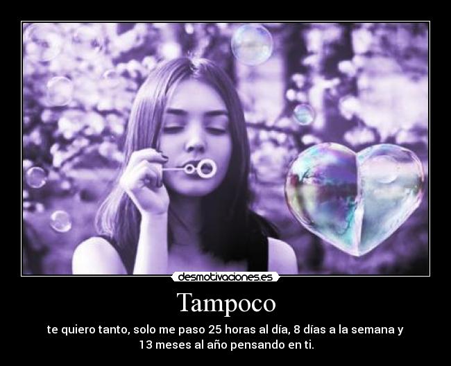 Tampoco - te quiero tanto, solo me paso 25 horas al día, 8 días a la semana y
13 meses al año pensando en ti.
