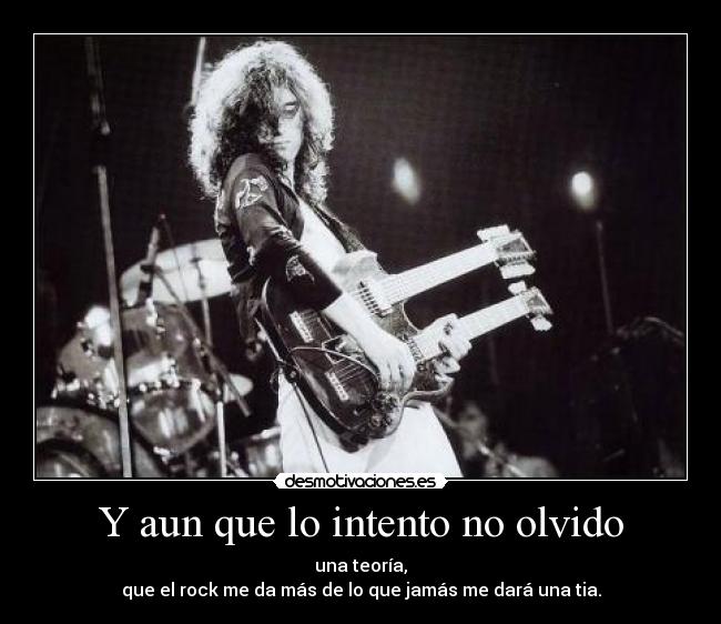 Y aun que lo intento no olvido - una teoría,
que el rock me da más de lo que jamás me dará una tia.