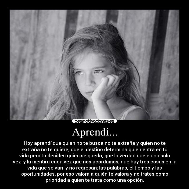 Aprendí... - Hoy aprendí que quien no te busca no te extraña y quien no te
extraña no te quiere, que el destino determina quién entra en tu
vida pero tú decides quién se queda, que la verdad duele una solo
vez  y la mentira cada vez que nos acordamos, que hay tres cosas en la
vida que se van  y no regresan: las palabras, el tiempo y las
oportunidades, por eso valora a quién te valora y no trates como
prioridad a quien te trata como una opción.