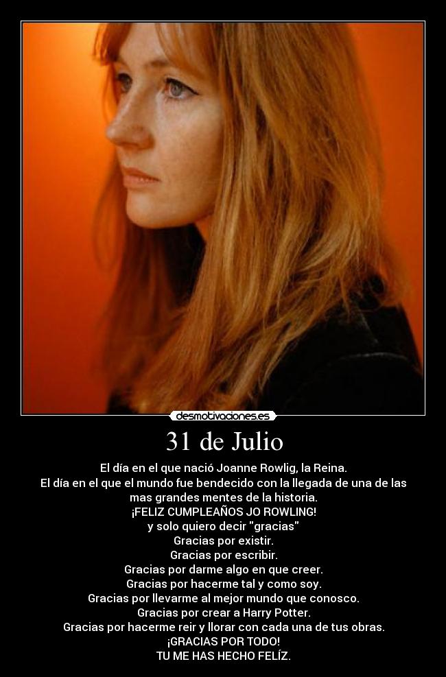 31 de Julio - El día en el que nació Joanne Rowlig, la Reina.
El día en el que el mundo fue bendecido con la llegada de una de las
mas grandes mentes de la historia.
¡FELIZ CUMPLEAÑOS JO ROWLING!
y solo quiero decir gracias
Gracias por existir.
Gracias por escribir.
Gracias por darme algo en que creer.
Gracias por hacerme tal y como soy.
Gracias por llevarme al mejor mundo que conosco.
Gracias por crear a Harry Potter.
Gracias por hacerme reir y llorar con cada una de tus obras.
¡GRACIAS POR TODO!
TU ME HAS HECHO FELÍZ.