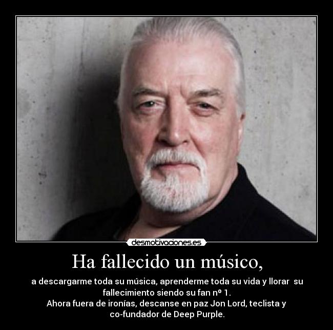 Ha fallecido un músico, - a descargarme toda su música, aprenderme toda su vida y llorar  su
fallecimiento siendo su fan nº 1.
Ahora fuera de ironías, descanse en paz Jon Lord, teclista y
co-fundador de Deep Purple.