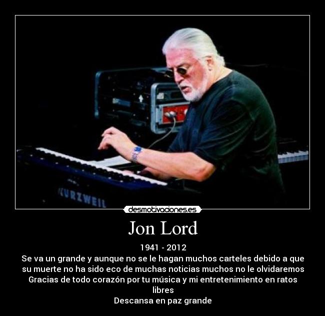 Jon Lord - 1941 - 2012
Se va un grande y aunque no se le hagan muchos carteles debido a que
su muerte no ha sido eco de muchas noticias muchos no le olvidaremos
Gracias de todo corazón por tu música y mi entretenimiento en ratos
libres
Descansa en paz grande