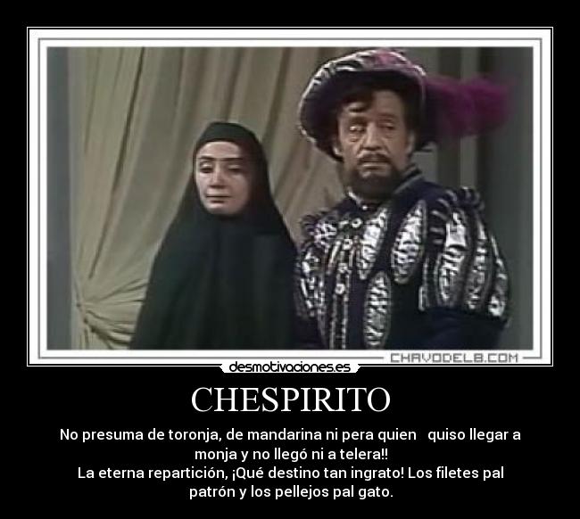 CHESPIRITO - No presuma de toronja, de mandarina ni pera quien quiso llegar a
monja y no llegó ni a telera!!
La eterna repartición, ¡Qué destino tan ingrato! Los filetes pal
patrón y los pellejos pal gato.