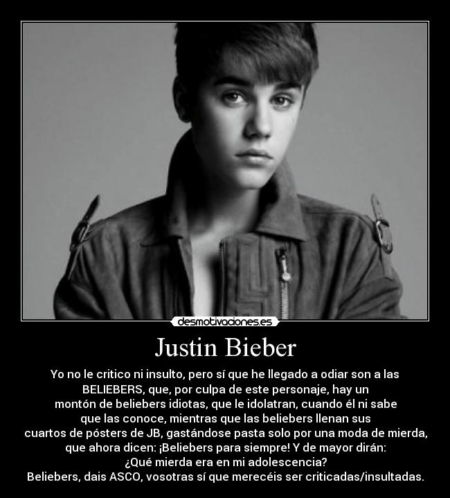 Justin Bieber - Yo no le critico ni insulto, pero sí que he llegado a odiar son a las
BELIEBERS, que, por culpa de este personaje, hay un
montón de beliebers idiotas, que le idolatran, cuando él ni sabe
que las conoce, mientras que las beliebers llenan sus
cuartos de pósters de JB, gastándose pasta solo por una moda de mierda,
que ahora dicen: ¡Beliebers para siempre! Y de mayor dirán:
¿Qué mierda era en mi adolescencia?
Beliebers, dais ASCO, vosotras sí que merecéis ser criticadas/insultadas.